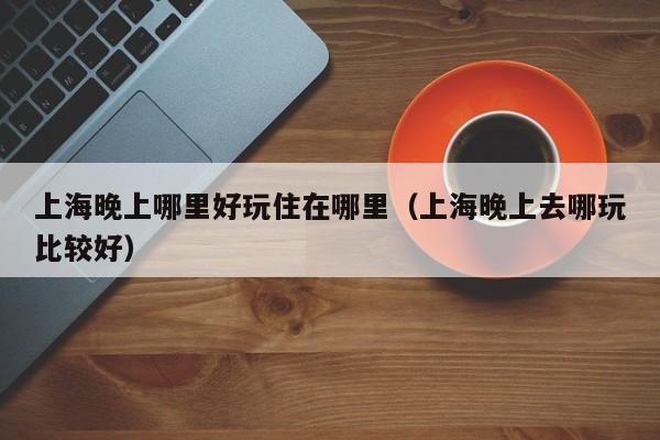 上海晚上哪里好玩住在哪里（上海晚上去哪玩比较好）