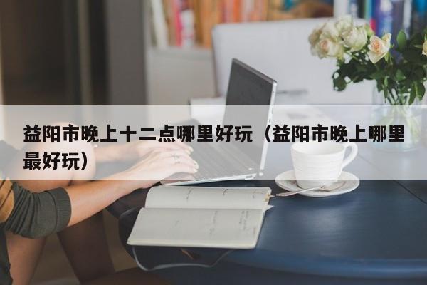 益阳市晚上十二点哪里好玩（益阳市晚上哪里最好玩）