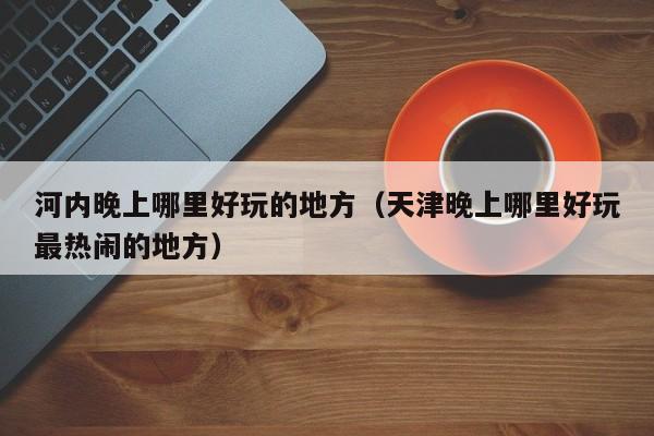 河内晚上哪里好玩的地方（天津晚上哪里好玩最热闹的地方）
