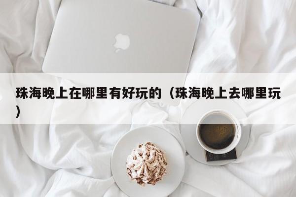 珠海晚上在哪里有好玩的（珠海晚上去哪里玩）