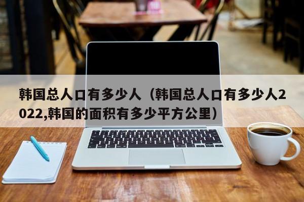 韩国总人口有多少人（韩国总人口有多少人2022,韩国的面积有多少平方公里）