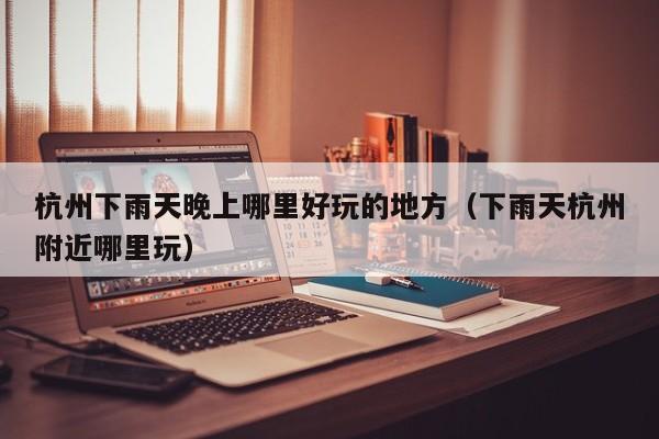 杭州下雨天晚上哪里好玩的地方（下雨天杭州附近哪里玩）