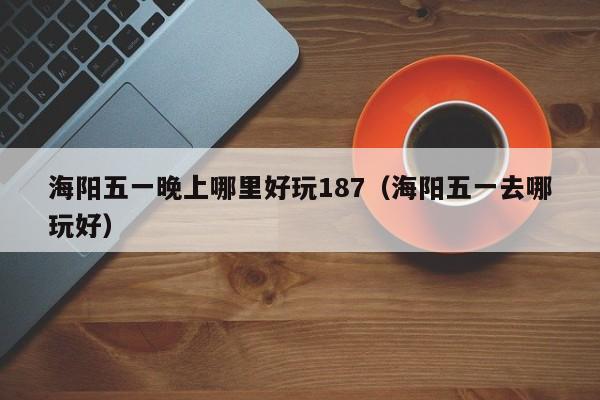 海阳五一晚上哪里好玩187（海阳五一去哪玩好）