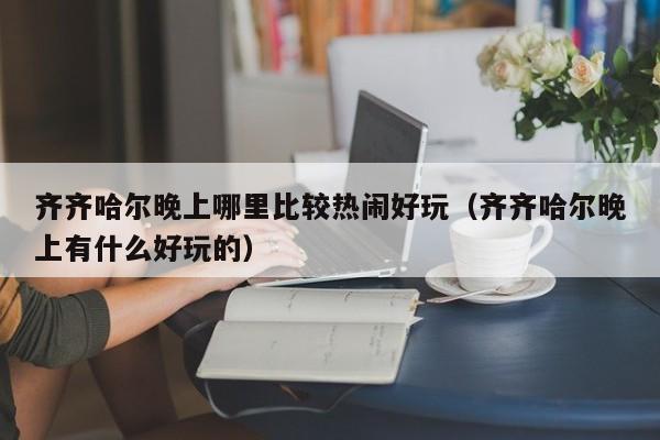 齐齐哈尔晚上哪里比较热闹好玩（齐齐哈尔晚上有什么好玩的）