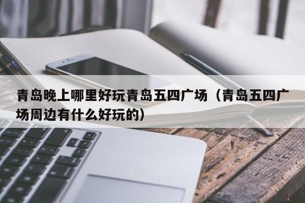 青岛晚上哪里好玩青岛五四广场（青岛五四广场周边有什么好玩的）