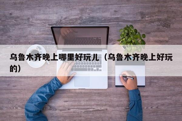 乌鲁木齐晚上哪里好玩儿（乌鲁木齐晚上好玩的）