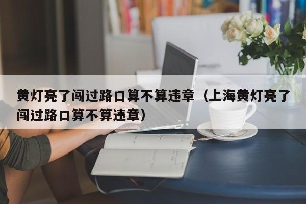 黄灯亮了闯过路口算不算违章（上海黄灯亮了闯过路口算不算违章）