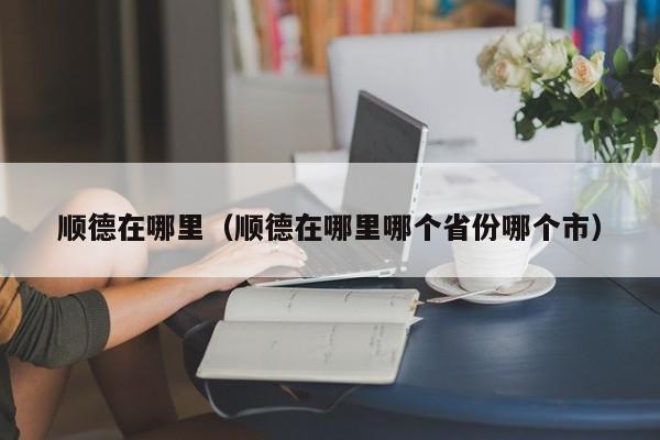 顺德在哪里（顺德在哪里哪个省份哪个市）