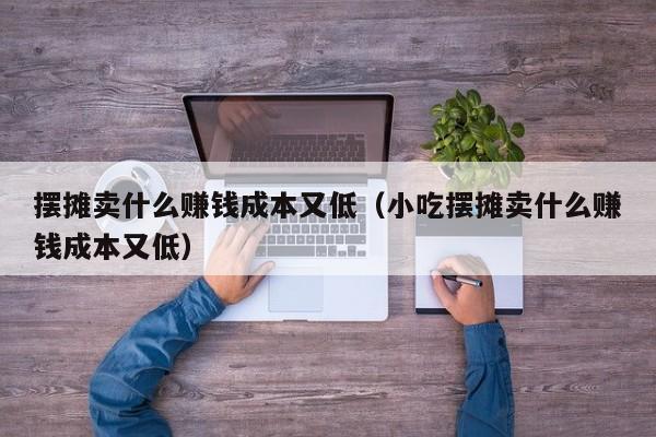摆摊卖什么赚钱成本又低（小吃摆摊卖什么赚钱成本又低）
