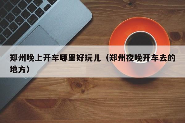 郑州晚上开车哪里好玩儿（郑州夜晚开车去的地方）