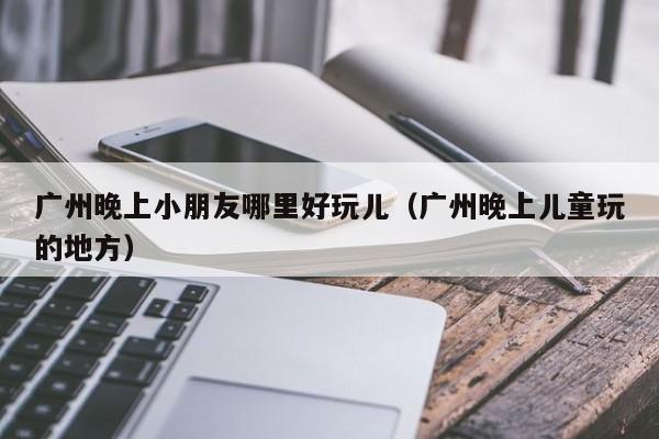 广州晚上小朋友哪里好玩儿（广州晚上儿童玩的地方）