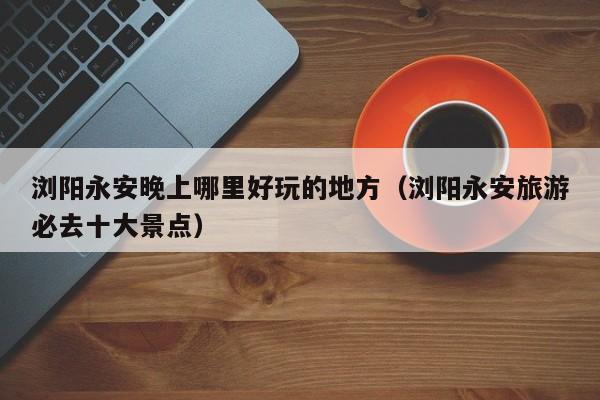 浏阳永安晚上哪里好玩的地方（浏阳永安旅游必去十大景点）