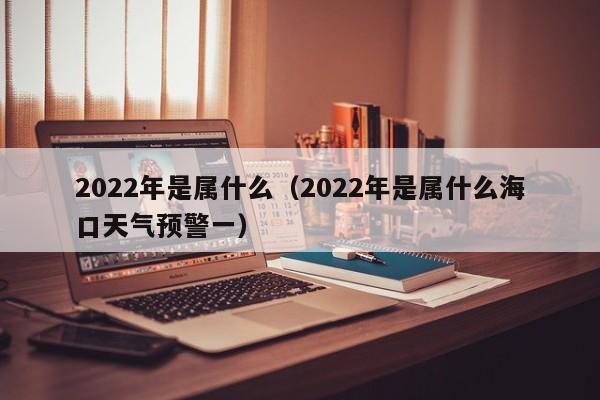 2022年是属什么（2022年是属什么海口天气预警一）