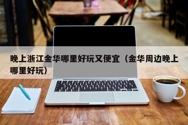 晚上浙江金华哪里好玩又便宜（金华周边晚上哪里好玩）