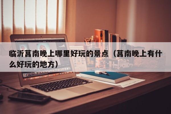 临沂莒南晚上哪里好玩的景点（莒南晚上有什么好玩的地方）