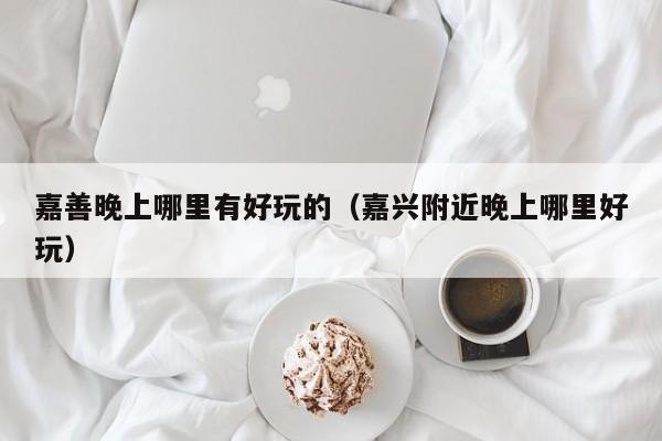 嘉善晚上哪里有好玩的（嘉兴附近晚上哪里好玩）