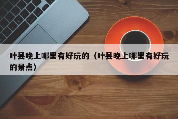 叶县晚上哪里有好玩的（叶县晚上哪里有好玩的景点）