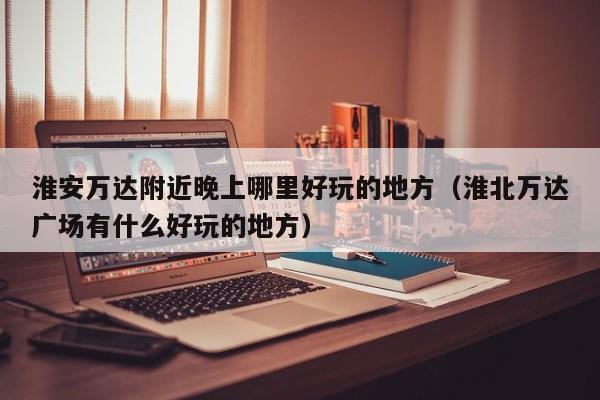 淮安万达附近晚上哪里好玩的地方（淮北万达广场有什么好玩的地方）