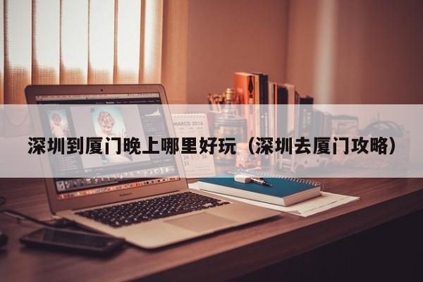 深圳到厦门晚上哪里好玩（深圳去厦门攻略）