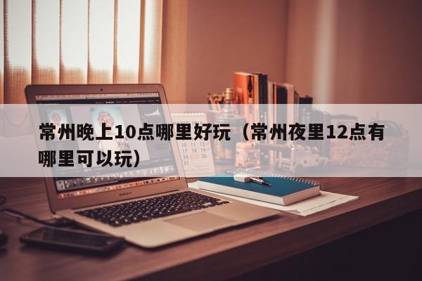常州晚上10点哪里好玩（常州夜里12点有哪里可以玩）