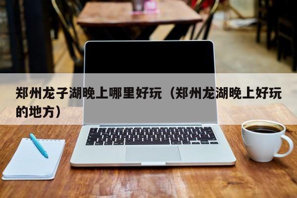郑州龙子湖晚上哪里好玩（郑州龙湖晚上好玩的地方）