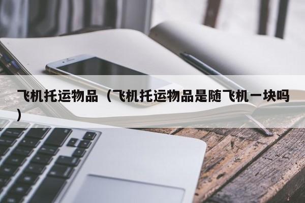 飞机托运物品（飞机托运物品是随飞机一块吗）