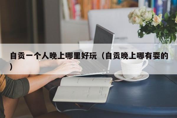 自贡一个人晚上哪里好玩（自贡晚上哪有耍的）