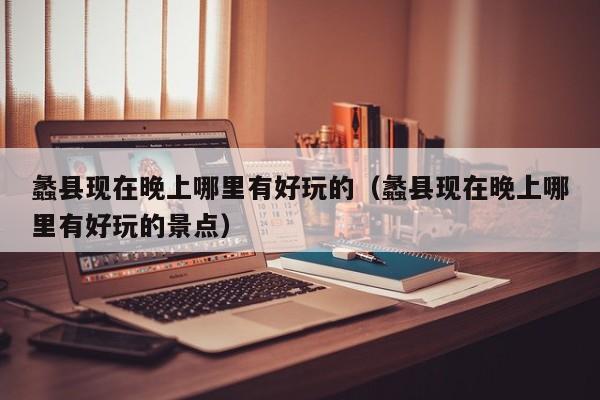 蠡县现在晚上哪里有好玩的（蠡县现在晚上哪里有好玩的景点）