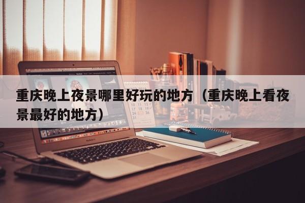重庆晚上夜景哪里好玩的地方（重庆晚上看夜景最好的地方）