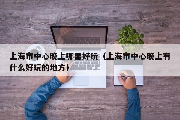 上海市中心晚上哪里好玩（上海市中心晚上有什么好玩的地方）