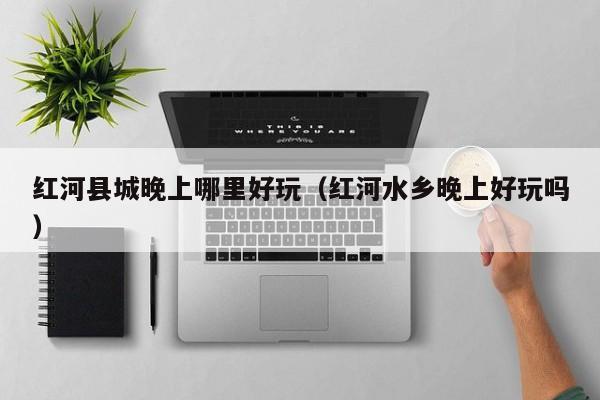 红河县城晚上哪里好玩（红河水乡晚上好玩吗）