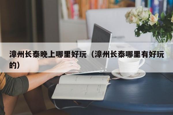 漳州长泰晚上哪里好玩（漳州长泰哪里有好玩的）