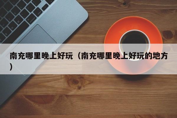 南充哪里晚上好玩（南充哪里晚上好玩的地方）