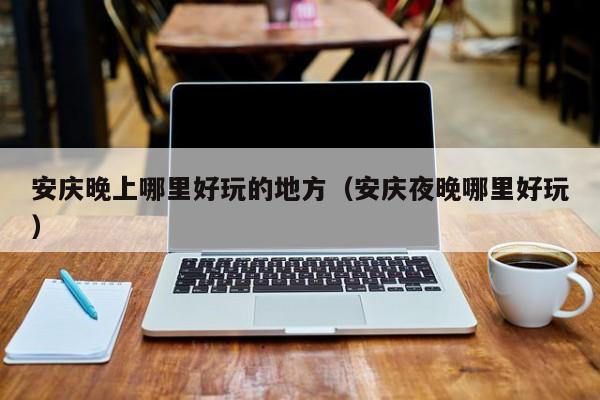 安庆晚上哪里好玩的地方（安庆夜晚哪里好玩）