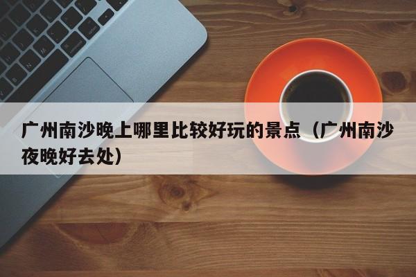 广州南沙晚上哪里比较好玩的景点（广州南沙夜晚好去处）