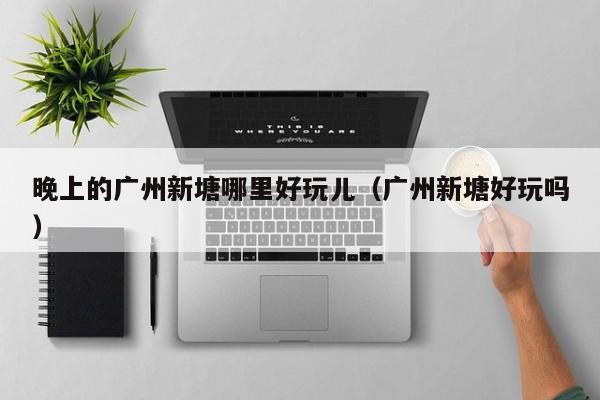 晚上的广州新塘哪里好玩儿（广州新塘好玩吗）