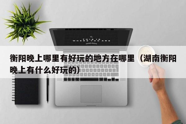 衡阳晚上哪里有好玩的地方在哪里（湖南衡阳晚上有什么好玩的）