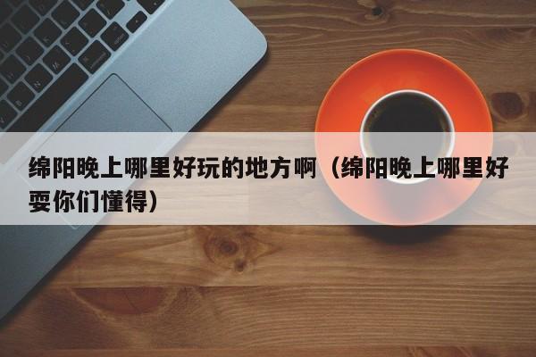 绵阳晚上哪里好玩的地方啊（绵阳晚上哪里好耍你们懂得）