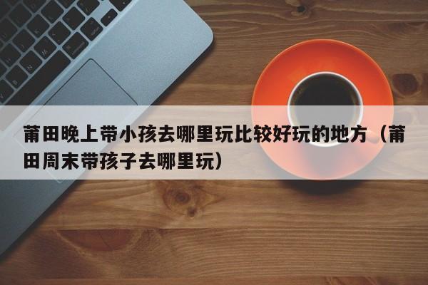 莆田晚上带小孩去哪里玩比较好玩的地方（莆田周末带孩子去哪里玩）