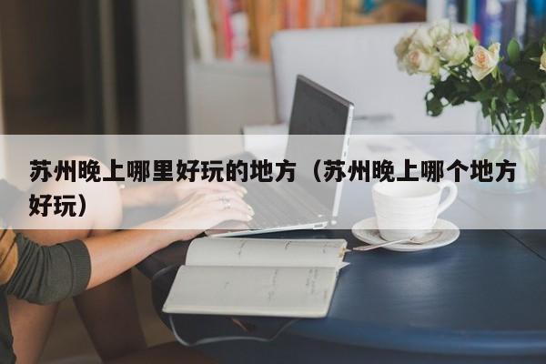 苏州晚上哪里好玩的地方（苏州晚上哪个地方好玩）