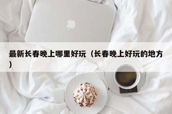 最新长春晚上哪里好玩（长春晚上好玩的地方）