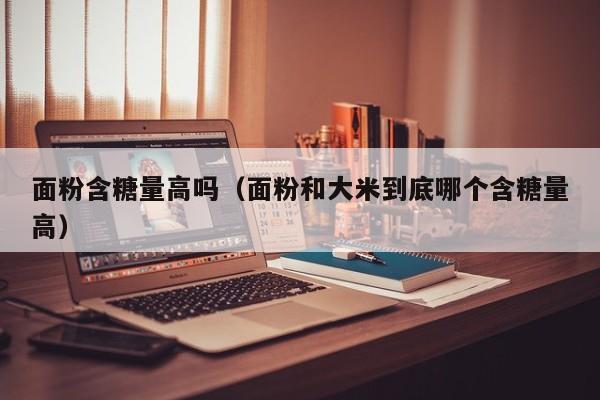 面粉含糖量高吗（面粉和大米到底哪个含糖量高）