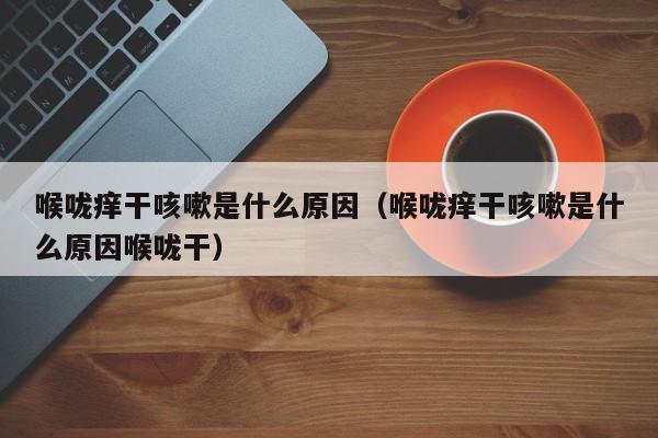喉咙痒干咳嗽是什么原因（喉咙痒干咳嗽是什么原因喉咙干）