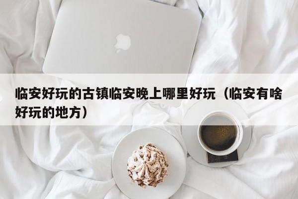 临安好玩的古镇临安晚上哪里好玩（临安有啥好玩的地方）