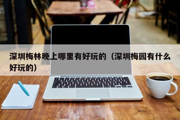深圳梅林晚上哪里有好玩的（深圳梅园有什么好玩的）