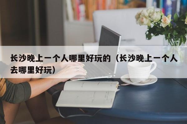 长沙晚上一个人哪里好玩的（长沙晚上一个人去哪里好玩）