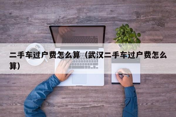 二手车过户费怎么算（武汉二手车过户费怎么算）
