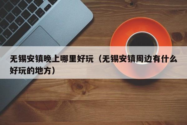 无锡安镇晚上哪里好玩（无锡安镇周边有什么好玩的地方）
