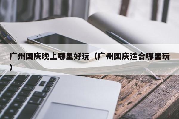 广州国庆晚上哪里好玩（广州国庆适合哪里玩）