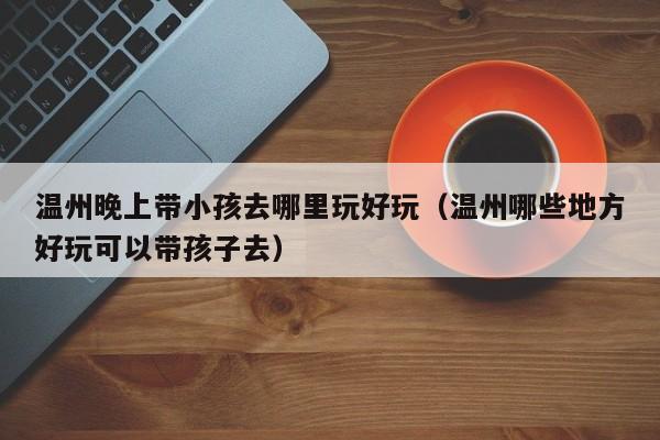 温州晚上带小孩去哪里玩好玩（温州哪些地方好玩可以带孩子去）